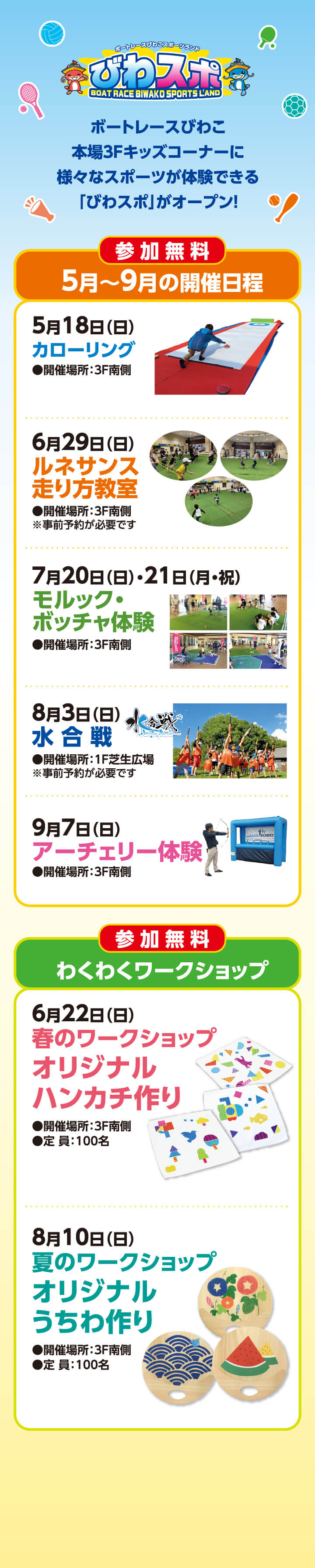 ボートレースびわこスポーツランドびわスポ／BOAT RACE BIWAKO SPORTS LAND／ボートレースびわこ本場3Fキッズコーナーに様々なスポーツが体験できる「びわスポ」がオープン！／参加無料／5月～9月の開催日程／5月18日（日）ノンアイスカーリング●開催場所：3F南側／6月29日（日）ルネサンス走り方教室●開催場所：3F南側 ※事前予約が必要です／7月20日（日）・21日（月・祝）モルック・ボッチャ体験●開催場所：3F南側／8月3日（日）水合戦●開催場所：1F芝生広場※事前予約が必要です／9月7日（日）アーチェリー体験●開催場所：3F南側／参加無料／わくわくワークショップ／6月22日（日）／春のワークショップオリジナルハンカチ作り／●開催場所：3F南側●定員：100名／8月10日（日）夏のワークショップオリジナルうちわ作り／●開催場所：3F南側●定員：100名